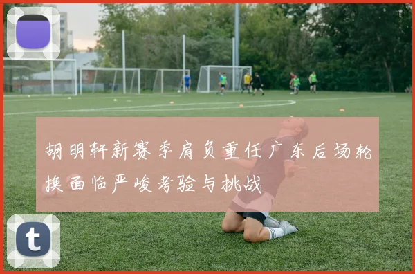 胡明轩新赛季肩负重任广东后场轮换面临严峻考验与挑战